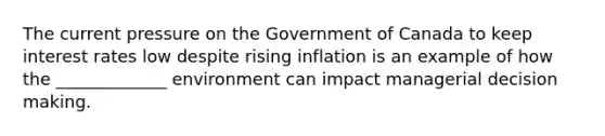 The current pressure on the Government of Canada to keep interest rates low despite rising inflation is an example of how the​ _____________ environment can impact managerial decision making.