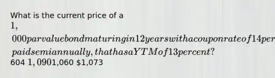 What is the current price of a 1,000 par value bond maturing in 12 years with a coupon rate of 14 percent, paid semiannually, that has a YTM of 13 percent?604 1,0901,060 1,073