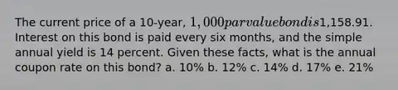 The current price of a 10-year, 1,000 par value bond is1,158.91. Interest on this bond is paid every six months, and the simple annual yield is 14 percent. Given these facts, what is the annual coupon rate on this bond? a. 10% b. 12% c. 14% d. 17% e. 21%