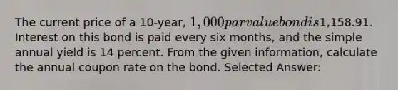 The current price of a 10-year, 1,000 par value bond is1,158.91. Interest on this bond is paid every six months, and the simple annual yield is 14 percent. From the given information, calculate the annual coupon rate on the bond. Selected Answer: