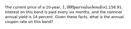 The current price of a 10-year, 1,000 par value bond is1,158.91. Interest on this bond is paid every six months, and the nominal annual yield is 14 percent. Given these facts, what is the annual coupon rate on this bond?