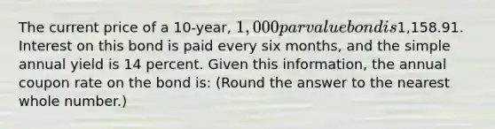 The current price of a 10-year, 1,000 par value bond is1,158.91. Interest on this bond is paid every six months, and the simple annual yield is 14 percent. Given this information, the annual coupon rate on the bond is: (Round the answer to the nearest whole number.)