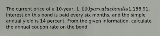 The current price of a 10-year, 1,000 par value bond is1,158.91. Interest on this bond is paid every six months, and the simple annual yield is 14 percent. From the given information, calculate the annual coupon rate on the bond