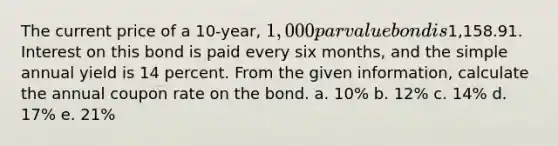 The current price of a 10-year, 1,000 par value bond is1,158.91. Interest on this bond is paid every six months, and the simple annual yield is 14 percent. From the given information, calculate the annual coupon rate on the bond. a. 10% b. 12% c. 14% d. 17% e. 21%