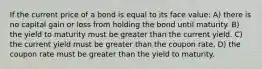 If the current price of a bond is equal to its face value: A) there is no capital gain or loss from holding the bond until maturity. B) the yield to maturity must be greater than the current yield. C) the current yield must be greater than the coupon rate. D) the coupon rate must be greater than the yield to maturity.