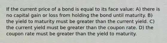 If the current price of a bond is equal to its face value: A) there is no capital gain or loss from holding the bond until maturity. B) the yield to maturity must be greater than the current yield. C) the current yield must be greater than the coupon rate. D) the coupon rate must be greater than the yield to maturity.