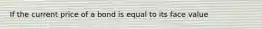 If the current price of a bond is equal to its face value