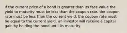 If the current price of a bond is greater than its face value the yield to maturity must be less than the coupon rate. the coupon rate must be less than the current yield. the coupon rate must be equal to the current yield. an investor will receive a capital gain by holding the bond until its maturity.