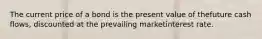 The current price of a bond is the present value of thefuture cash flows, discounted at the prevailing marketinterest rate.