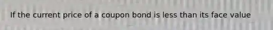 If the current price of a coupon bond is less than its face value