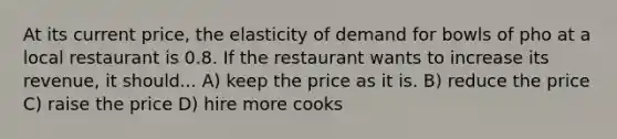 At its current price, the elasticity of demand for bowls of pho at a local restaurant is 0.8. If the restaurant wants to increase its revenue, it should... A) keep the price as it is. B) reduce the price C) raise the price D) hire more cooks