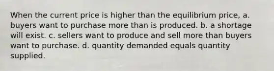 When the current price is higher than the equilibrium price, a. buyers want to purchase <a href='https://www.questionai.com/knowledge/keWHlEPx42-more-than' class='anchor-knowledge'>more than</a> is produced. b. a shortage will exist. c. sellers want to produce and sell more than buyers want to purchase. d. quantity demanded equals quantity supplied.