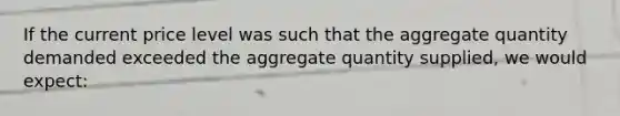 If the current price level was such that the aggregate quantity demanded exceeded the aggregate quantity supplied, we would expect: