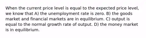 When the current price level is equal to the expected price level, we know that A) the unemployment rate is zero. B) the goods market and financial markets are in equilibrium. C) output is equal to the normal growth rate of output. D) the money market is in equilibrium.