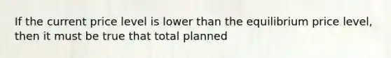 If the current price level is lower than the equilibrium price level, then it must be true that total planned