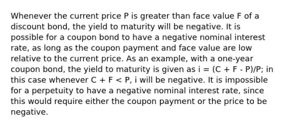 Whenever the current price P is greater than face value F of a discount bond, the yield to maturity will be negative. It is possible for a coupon bond to have a negative nominal interest rate, as long as the coupon payment and face value are low relative to the current price. As an example, with a one-year coupon bond, the yield to maturity is given as i = (C + F - P)/P; in this case whenever C + F < P, i will be negative. It is impossible for a perpetuity to have a negative nominal interest rate, since this would require either the coupon payment or the price to be negative.