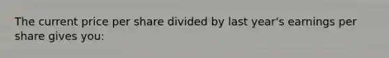 The current price per share divided by last year's earnings per share gives you: