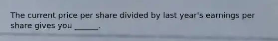 The current price per share divided by last year's earnings per share gives you ______.