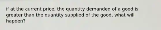 if at the current price, the quantity demanded of a good is greater than the quantity supplied of the good, what will happen?