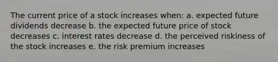 The current price of a stock increases when: a. expected future dividends decrease b. the expected future price of stock decreases c. interest rates decrease d. the perceived riskiness of the stock increases e. the risk premium increases