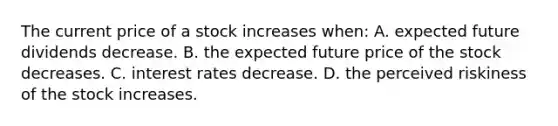 The current price of a stock increases when: A. expected future dividends decrease. B. the expected future price of the stock decreases. C. interest rates decrease. D. the perceived riskiness of the stock increases.