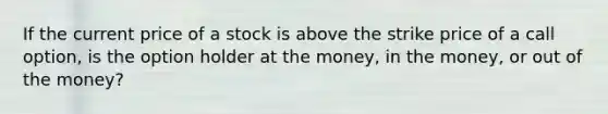 If the current price of a stock is above the strike price of a call option, is the option holder at the money, in the money, or out of the money?