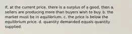 If, at the current price, there is a surplus of a good, then a. sellers are producing more than buyers wish to buy. b. the market must be in equilibrium. c. the price is below the equilibrium price. d. quantity demanded equals quantity supplied.