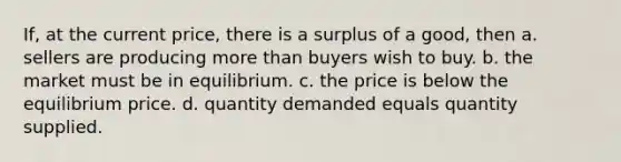 If, at the current price, there is a surplus of a good, then a. sellers are producing more than buyers wish to buy. b. the market must be in equilibrium. c. the price is below the equilibrium price. d. quantity demanded equals quantity supplied.