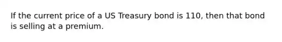 If the current price of a US Treasury bond is 110, then that bond is selling at a premium.