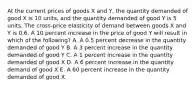 At the current prices of goods X and Y, the quantity demanded of good X is 10 units, and the quantity demanded of good Y is 5 units. The cross-price elasticity of demand between goods X and Y is 0.6. A 10 percent increase in the price of good Y will result in which of the following? A. A 0.5 percent decrease in the quantity demanded of good Y B. A 3 percent increase in the quantity demanded of good Y C. A 1 percent increase in the quantity demanded of good X D. A 6 percent increase in the quantity demand of good X E. A 60 percent increase in the quantity demanded of good X