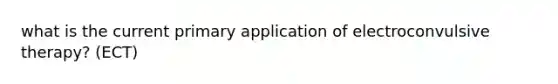 what is the current primary application of electroconvulsive therapy? (ECT)