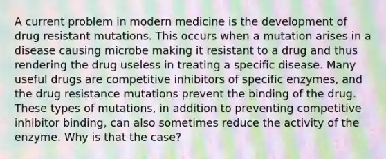 A current problem in modern medicine is the development of drug resistant mutations. This occurs when a mutation arises in a disease causing microbe making it resistant to a drug and thus rendering the drug useless in treating a specific disease. Many useful drugs are competitive inhibitors of specific enzymes, and the drug resistance mutations prevent the binding of the drug. These types of mutations, in addition to preventing competitive inhibitor binding, can also sometimes reduce the activity of the enzyme. Why is that the case?