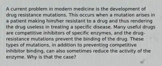 A current problem in modern medicine is the development of drug resistance mutations. This occurs when a mutation arises in a patient making him/her resistant to a drug and thus rendering the drug useless in treating a specific disease. Many useful drugs are competitive inhibitors of specific enzymes, and the drug-resistance mutations prevent the binding of the drug. These types of mutations, in addition to preventing competitive inhibitor binding, can also sometimes reduce the activity of the enzyme. Why is that the case?