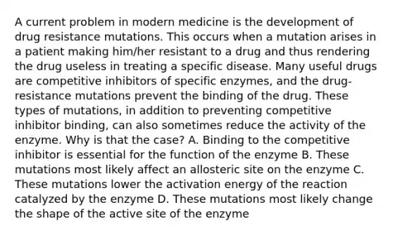 A current problem in modern medicine is the development of drug resistance mutations. This occurs when a mutation arises in a patient making him/her resistant to a drug and thus rendering the drug useless in treating a specific disease. Many useful drugs are competitive inhibitors of specific enzymes, and the drug-resistance mutations prevent the binding of the drug. These types of mutations, in addition to preventing competitive inhibitor binding, can also sometimes reduce the activity of the enzyme. Why is that the case? A. Binding to the competitive inhibitor is essential for the function of the enzyme B. These mutations most likely affect an allosteric site on the enzyme C. These mutations lower the activation energy of the reaction catalyzed by the enzyme D. These mutations most likely change the shape of the active site of the enzyme