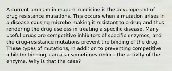 A current problem in modern medicine is the development of drug resistance mutations. This occurs when a mutation arises in a disease-causing microbe making it resistant to a drug and thus rendering the drug useless in treating a specific disease. Many useful drugs are competitive inhibitors of specific enzymes, and the drug-resistance mutations prevent the binding of the drug. These types of mutations, in addition to preventing competitive inhibitor binding, can also sometimes reduce the activity of the enzyme. Why is that the case?