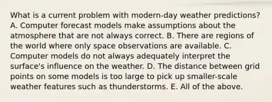 What is a current problem with modern-day weather predictions? A. Computer forecast models make assumptions about the atmosphere that are not always correct. B. There are regions of the world where only space observations are available. C. Computer models do not always adequately interpret the surface's influence on the weather. D. The distance between grid points on some models is too large to pick up smaller-scale weather features such as thunderstorms. E. All of the above.