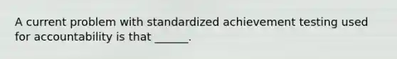 A current problem with standardized achievement testing used for accountability is that ______.