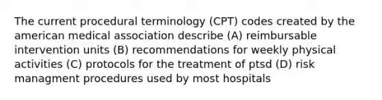 The current procedural terminology (CPT) codes created by the american medical association describe (A) reimbursable intervention units (B) recommendations for weekly physical activities (C) protocols for the treatment of ptsd (D) risk managment procedures used by most hospitals