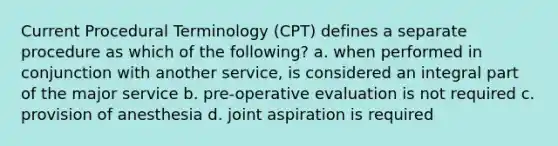 Current Procedural Terminology (CPT) defines a separate procedure as which of the following? a. when performed in conjunction with another service, is considered an integral part of the major service b. pre-operative evaluation is not required c. provision of anesthesia d. joint aspiration is required