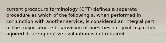 current procedure terminology (CPT) defines a separate procedure as which of the following a. when performed in conjunction with another service, is considered an integral part of the major service b. provision of anesthesia c. joint aspiration aquired d. pre-operative evaluation is not required