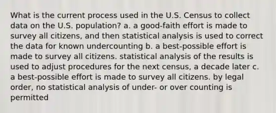 What is the current process used in the U.S. Census to collect data on the U.S. population? a. a good-faith effort is made to survey all citizens, and then statistical analysis is used to correct the data for known undercounting b. a best-possible effort is made to survey all citizens. statistical analysis of the results is used to adjust procedures for the next census, a decade later c. a best-possible effort is made to survey all citizens. by legal order, no statistical analysis of under- or over counting is permitted