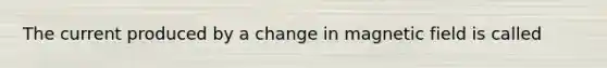 The current produced by a change in magnetic field is called