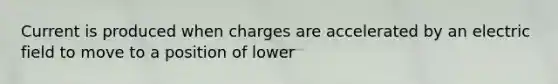 Current is produced when charges are accelerated by an electric field to move to a position of lower