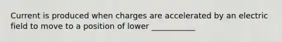 Current is produced when charges are accelerated by an electric field to move to a position of lower ___________