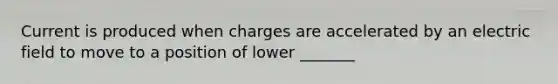 Current is produced when charges are accelerated by an electric field to move to a position of lower _______