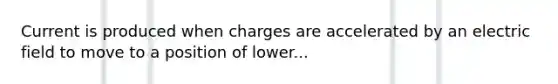 Current is produced when charges are accelerated by an electric field to move to a position of lower...