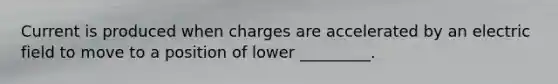 Current is produced when charges are accelerated by an electric field to move to a position of lower _________.