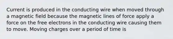 Current is produced in the conducting wire when moved through a magnetic field because the magnetic lines of force apply a force on the free electrons in the conducting wire causing them to move. Moving charges over a period of time is