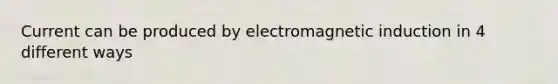 Current can be produced by electromagnetic induction in 4 different ways