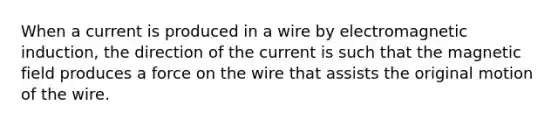 When a current is produced in a wire by electromagnetic induction, the direction of the current is such that the magnetic field produces a force on the wire that assists the original motion of the wire.